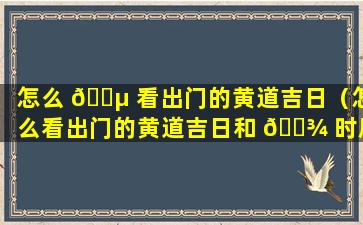 怎么 🐵 看出门的黄道吉日（怎么看出门的黄道吉日和 🌾 时辰）